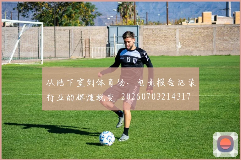 从地下室到体育场，电竞报告记录行业的辉煌蜕变_20260703214317