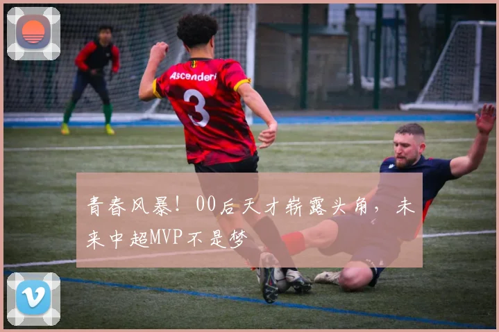 青春风暴！00后天才崭露头角，未来中超MVP不是梦