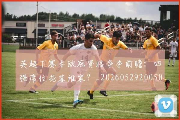 英超下赛季欧冠资格争夺前瞻：四强席位花落谁家？_20260529200501