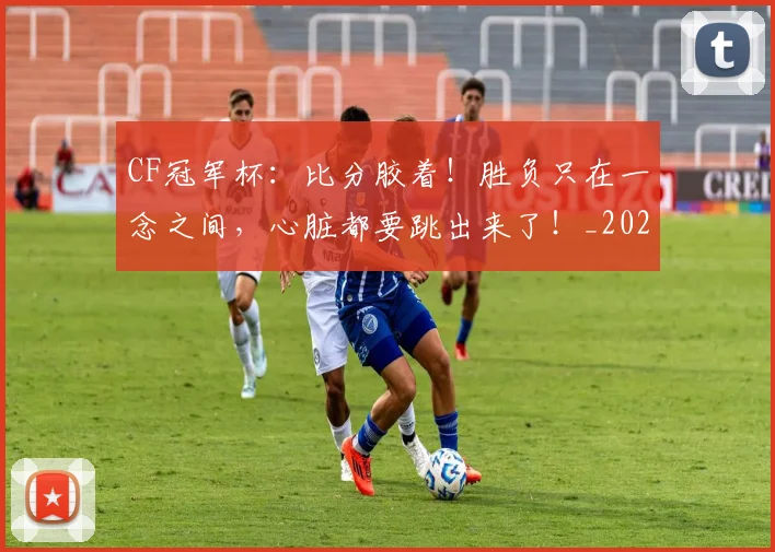 CF冠军杯：比分胶着！胜负只在一念之间，心脏都要跳出来了！_20260702041141