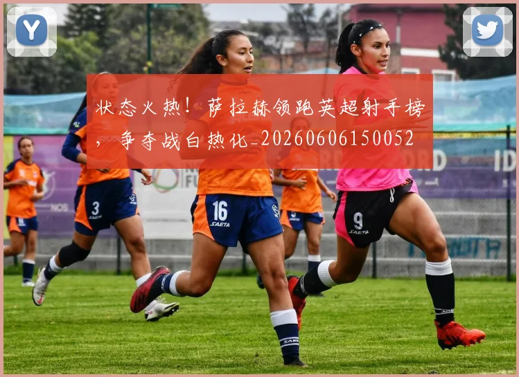 状态火热！萨拉赫领跑英超射手榜，争夺战白热化_20260606150052