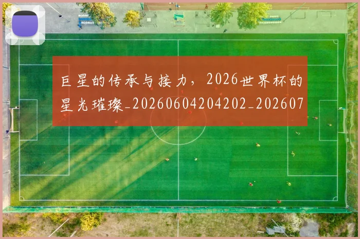 巨星的传承与接力,2026世界杯的星光璀璨_20260604204202_20260707150430