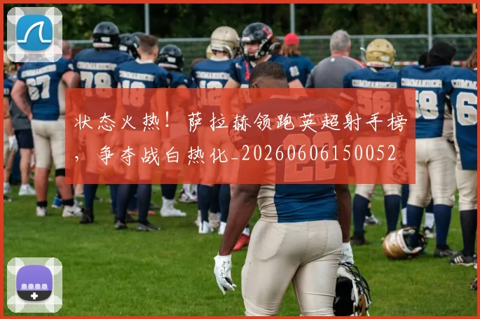 状态火热！萨拉赫领跑英超射手榜，争夺战白热化_20260606150052