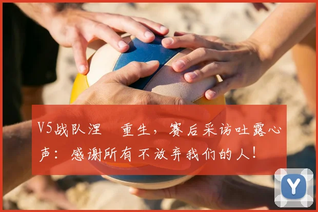 V5战队涅槃重生，赛后采访吐露心声：感谢所有不放弃我们的人！