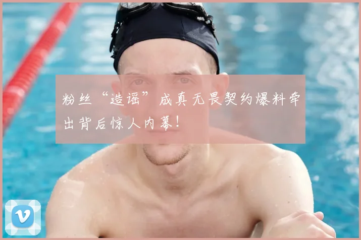 粉丝“造谣”成真无畏契约爆料牵出背后惊人内幕！