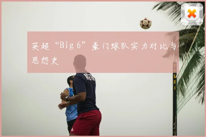 英超“Big 6”豪门球队实力对比与恩怨史