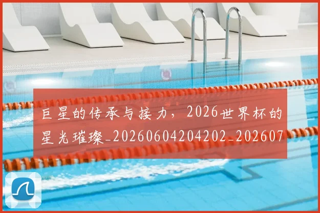 巨星的传承与接力,2026世界杯的星光璀璨_20260604204202_20260707150430
