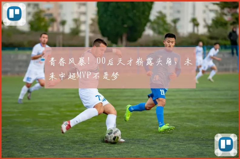 青春风暴！00后天才崭露头角，未来中超MVP不是梦