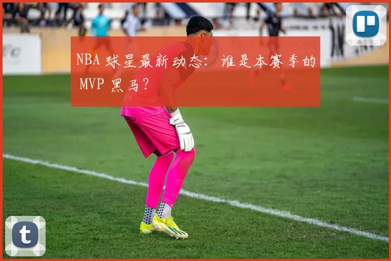 NBA 球星最新动态：谁是本赛季的 MVP 黑马？