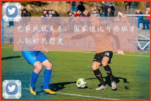 巴萨死敌关系：国家德比与西班牙人队的恩怨史