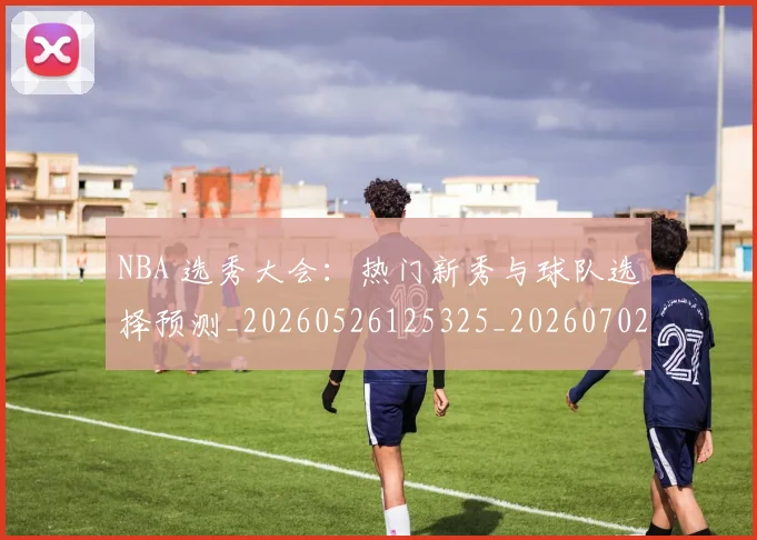 NBA 选秀大会：热门新秀与球队选择预测_20260526125325_20260702044841