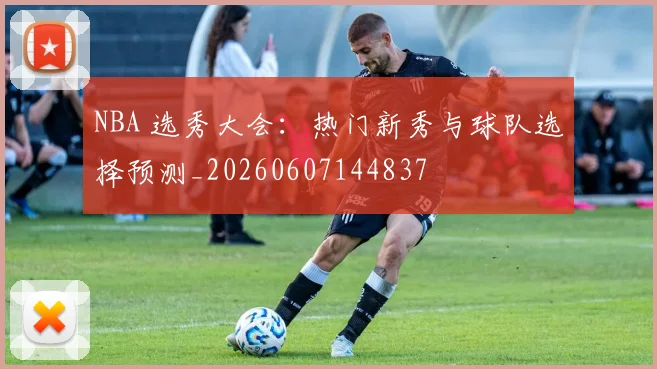 NBA 选秀大会：热门新秀与球队选择预测_20260607144837