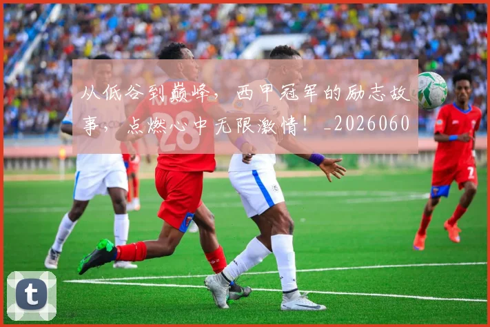 从低谷到巅峰，西甲冠军的励志故事，点燃心中无限激情！_20260601172942