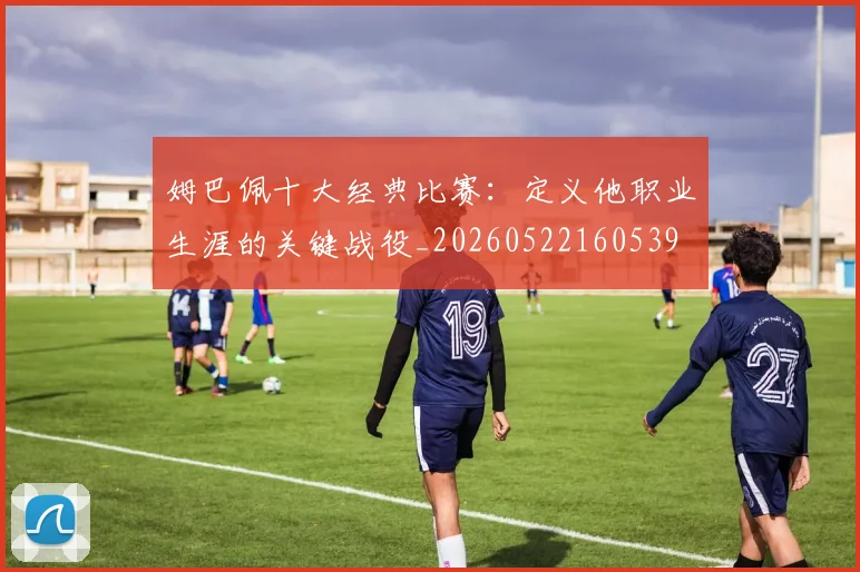 姆巴佩十大经典比赛：定义他职业生涯的关键战役_20260522160539