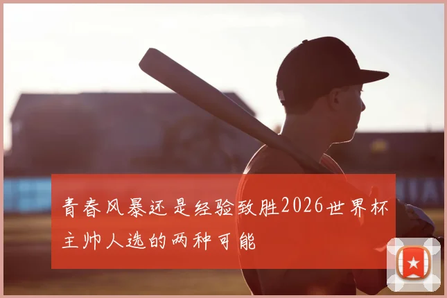青春风暴还是经验致胜2026世界杯主帅人选的两种可能