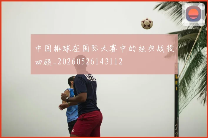 中国排球在国际大赛中的经典战役回顾_20260526143112