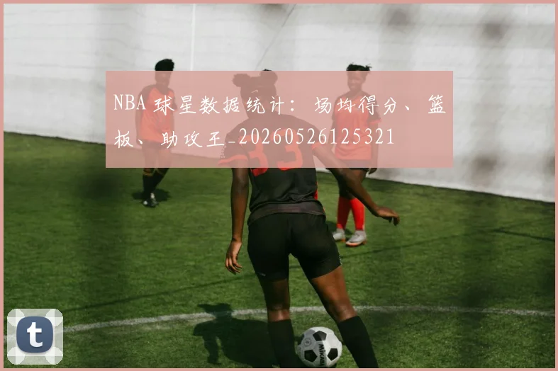 NBA 球星数据统计：场均得分、篮板、助攻王_20260526125321